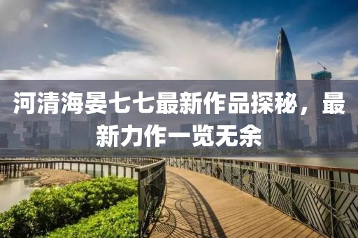 河清海晏七七最新作品探秘，最新力作一览无余
