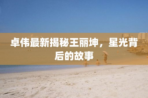 卓伟最新揭秘王丽坤，星光背后的故事