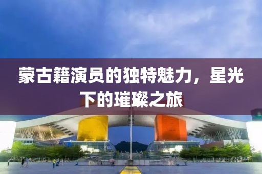 蒙古籍演员的独特魅力，星光下的璀璨之旅