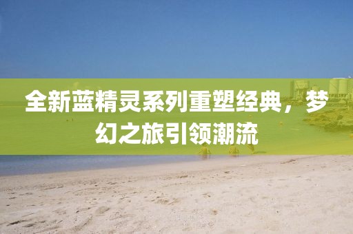 全新蓝精灵系列重塑经典，梦幻之旅引领潮流