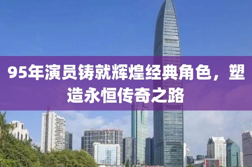 95年演员铸就辉煌经典角色，塑造永恒传奇之路
