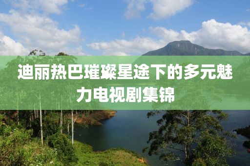 迪丽热巴璀璨星途下的多元魅力电视剧集锦