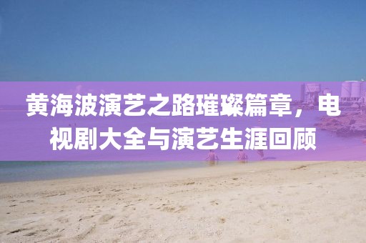 黄海波演艺之路璀璨篇章，电视剧大全与演艺生涯回顾