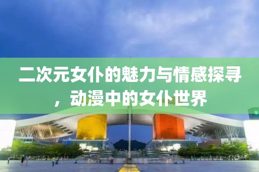 二次元女仆的魅力与情感探寻，动漫中的女仆世界