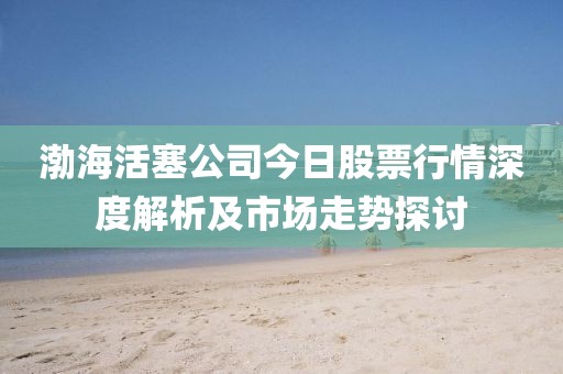 渤海活塞公司今日股票行情深度解析及市场走势探讨