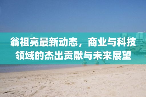 翁祖亮最新动态，商业与科技领域的杰出贡献与未来展望