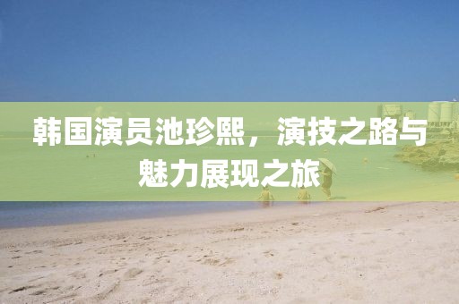 韩国演员池珍熙，演技之路与魅力展现之旅
