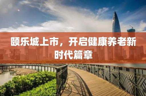 颐乐城上市，开启健康养老新时代篇章