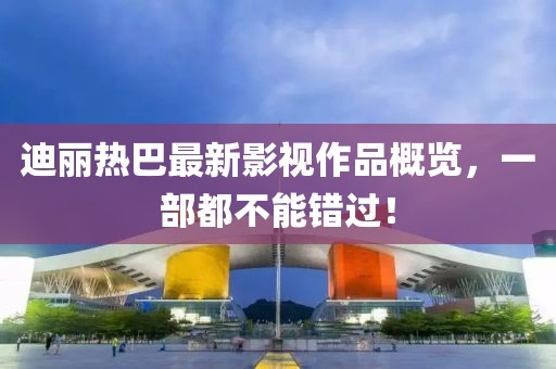 迪丽热巴最新影视作品概览，一部都不能错过！
