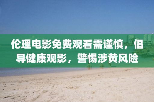 伦理电影免费观看需谨慎，倡导健康观影，警惕涉黄风险