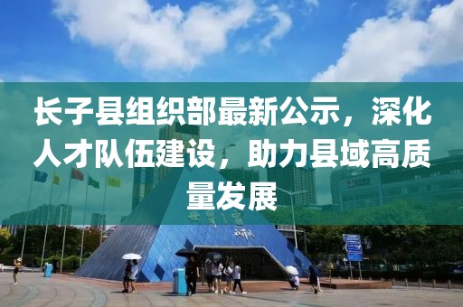 长子县组织部最新公示，深化人才队伍建设，助力县域高质量发展