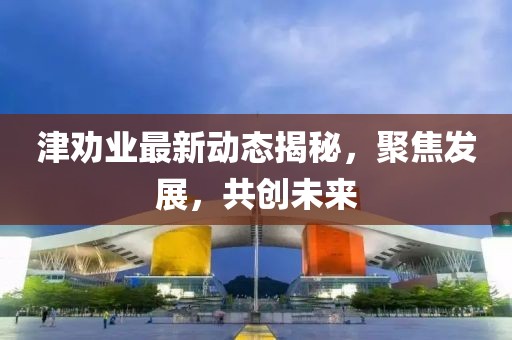 津劝业最新动态揭秘，聚焦发展，共创未来