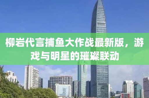 柳岩代言捕鱼大作战最新版，游戏与明星的璀璨联动