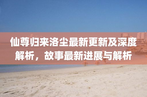 仙尊归来洛尘最新更新及深度解析，故事最新进展与解析