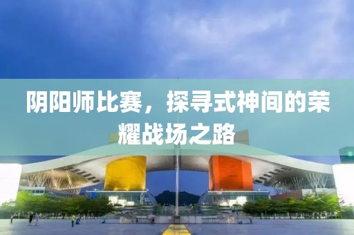 阴阳师比赛，探寻式神间的荣耀战场之路