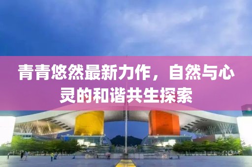 青青悠然最新力作，自然与心灵的和谐共生探索