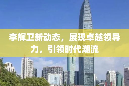 李辉卫新动态，展现卓越领导力，引领时代潮流