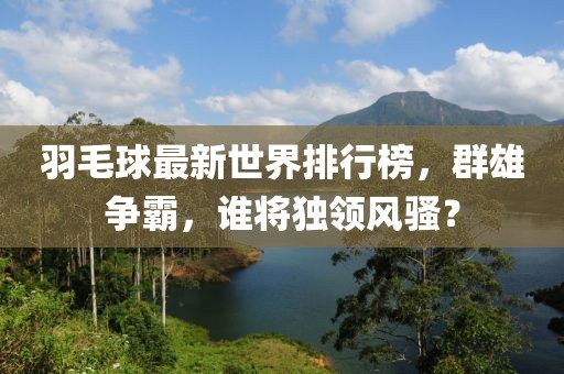 羽毛球最新世界排行榜，群雄争霸，谁将独领风骚？