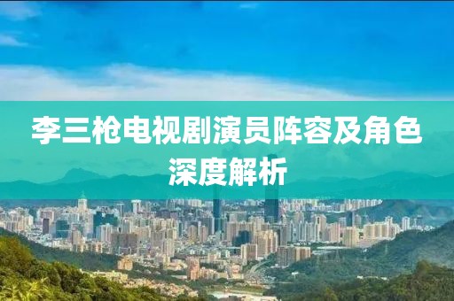 李三枪电视剧演员阵容及角色深度解析