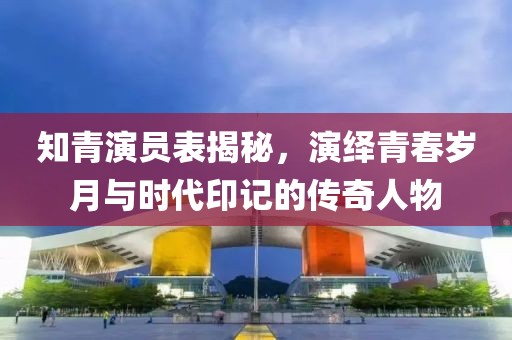 知青演员表揭秘，演绎青春岁月与时代印记的传奇人物