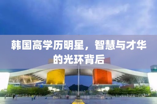韩国高学历明星，智慧与才华的光环背后