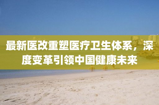 最新医改重塑医疗卫生体系，深度变革引领中国健康未来