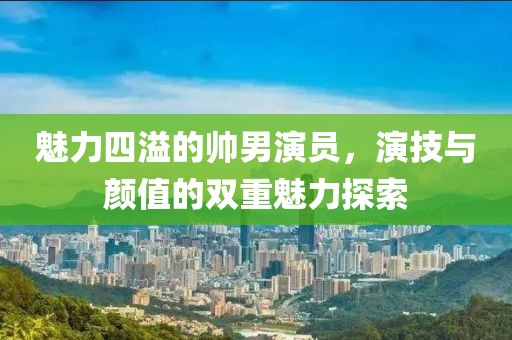 魅力四溢的帅男演员，演技与颜值的双重魅力探索