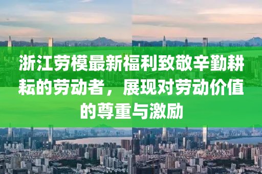 浙江劳模最新福利致敬辛勤耕耘的劳动者，展现对劳动价值的尊重与激励
