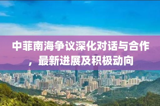中菲南海争议深化对话与合作，最新进展及积极动向