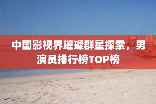 中国影视界璀璨群星探索，男演员排行榜TOP榜
