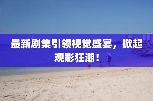 最新剧集引领视觉盛宴，掀起观影狂潮！