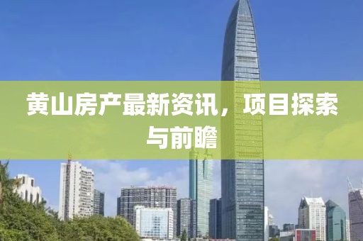 黄山房产最新资讯，项目探索与前瞻