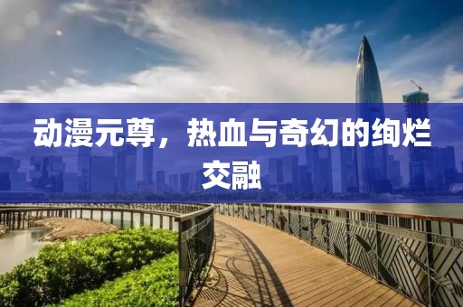 动漫元尊，热血与奇幻的绚烂交融