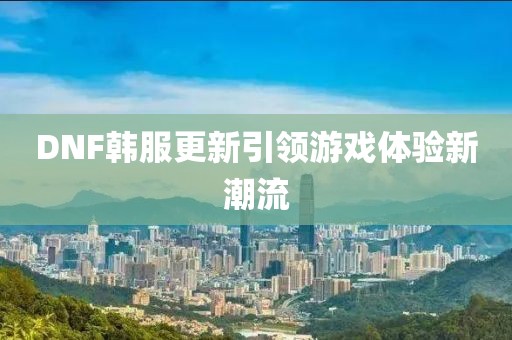 DNF韩服更新引领游戏体验新潮流